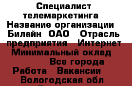 Специалист телемаркетинга › Название организации ­ Билайн, ОАО › Отрасль предприятия ­ Интернет › Минимальный оклад ­ 33 000 - Все города Работа » Вакансии   . Вологодская обл.,Вологда г.